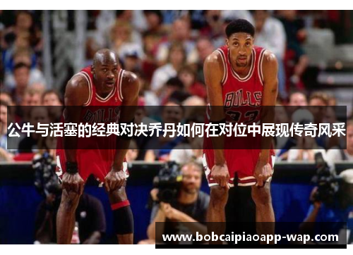 公牛与活塞的经典对决乔丹如何在对位中展现传奇风采