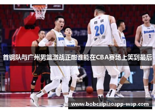 首钢队与广州男篮激战正酣谁能在CBA赛场上笑到最后